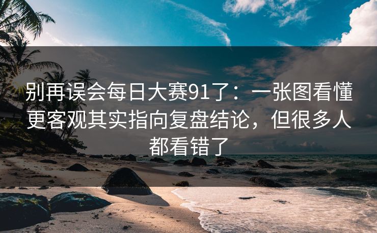 别再误会每日大赛91了：一张图看懂更客观其实指向复盘结论，但很多人都看错了