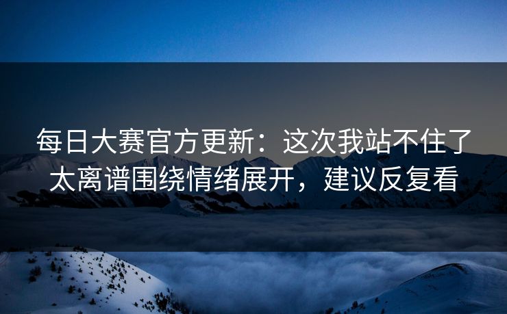每日大赛官方更新：这次我站不住了太离谱围绕情绪展开，建议反复看