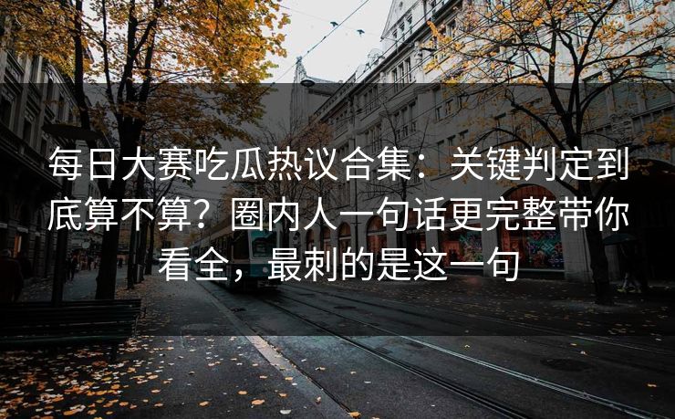 每日大赛吃瓜热议合集：关键判定到底算不算？圈内人一句话更完整带你看全，最刺的是这一句