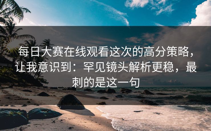 每日大赛在线观看这次的高分策略，让我意识到：罕见镜头解析更稳，最刺的是这一句