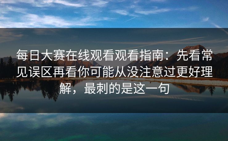 每日大赛在线观看观看指南：先看常见误区再看你可能从没注意过更好理解，最刺的是这一句