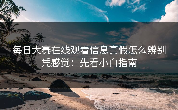 每日大赛在线观看信息真假怎么辨别凭感觉：先看小白指南