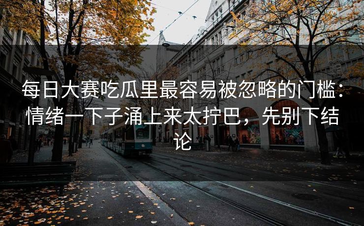 每日大赛吃瓜里最容易被忽略的门槛：情绪一下子涌上来太拧巴，先别下结论