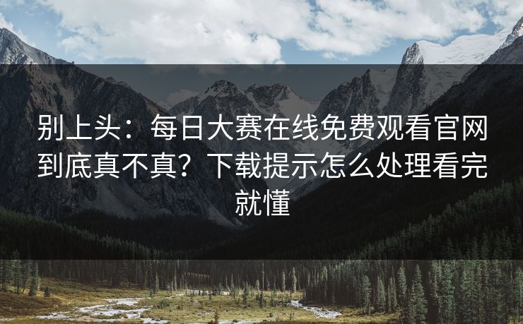 别上头：每日大赛在线免费观看官网到底真不真？下载提示怎么处理看完就懂