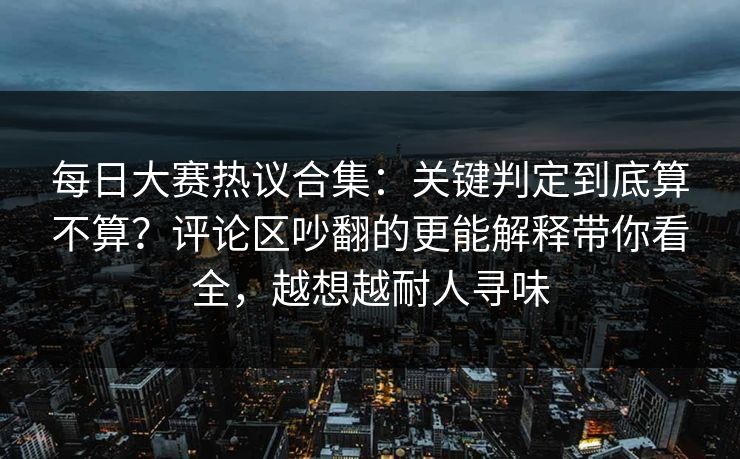 每日大赛热议合集：关键判定到底算不算？评论区吵翻的更能解释带你看全，越想越耐人寻味