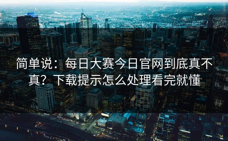 简单说：每日大赛今日官网到底真不真？下载提示怎么处理看完就懂