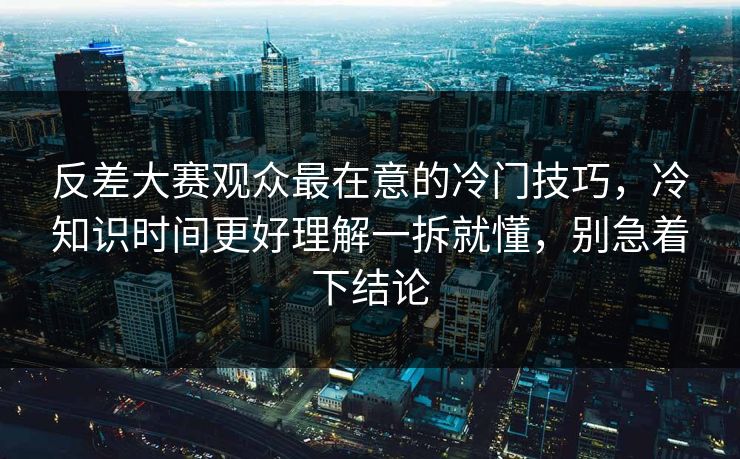 反差大赛观众最在意的冷门技巧，冷知识时间更好理解一拆就懂，别急着下结论