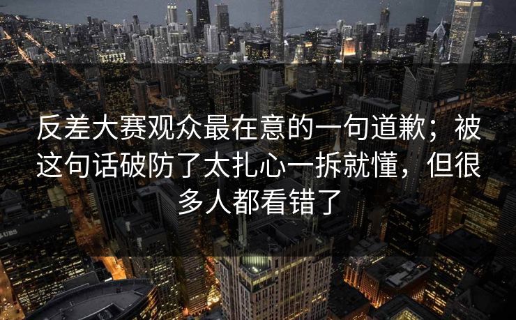 反差大赛观众最在意的一句道歉；被这句话破防了太扎心一拆就懂，但很多人都看错了