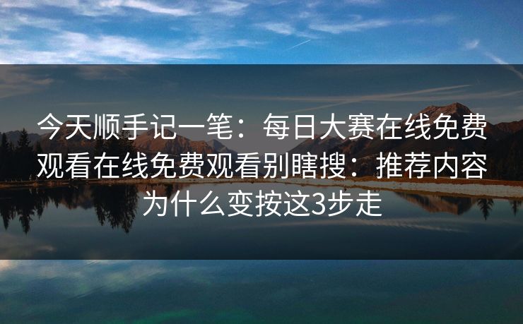 今天顺手记一笔：每日大赛在线免费观看在线免费观看别瞎搜：推荐内容为什么变按这3步走