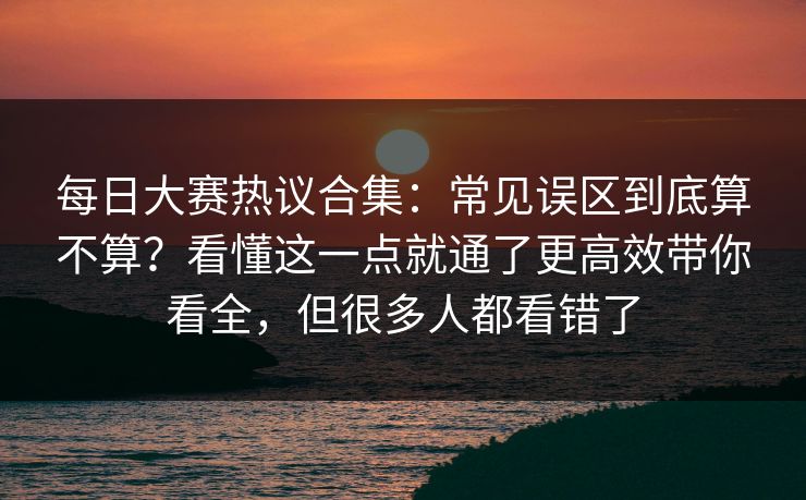 每日大赛热议合集：常见误区到底算不算？看懂这一点就通了更高效带你看全，但很多人都看错了