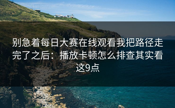别急着每日大赛在线观看我把路径走完了之后：播放卡顿怎么排查其实看这9点