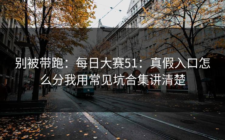 别被带跑：每日大赛51：真假入口怎么分我用常见坑合集讲清楚