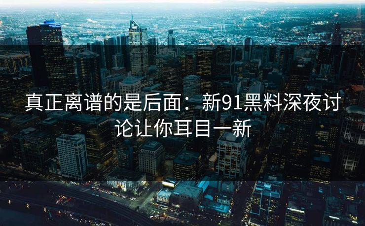 真正离谱的是后面：新91黑料深夜讨论让你耳目一新