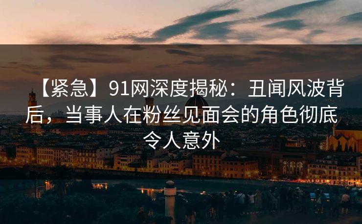 【紧急】91网深度揭秘：丑闻风波背后，当事人在粉丝见面会的角色彻底令人意外