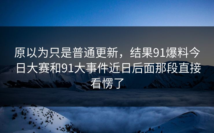 原以为只是普通更新，结果91爆料今日大赛和91大事件近日后面那段直接看愣了