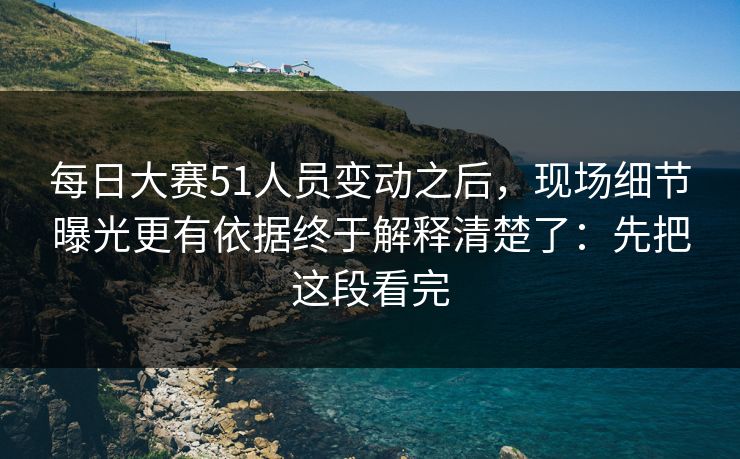 每日大赛51人员变动之后，现场细节曝光更有依据终于解释清楚了：先把这段看完
