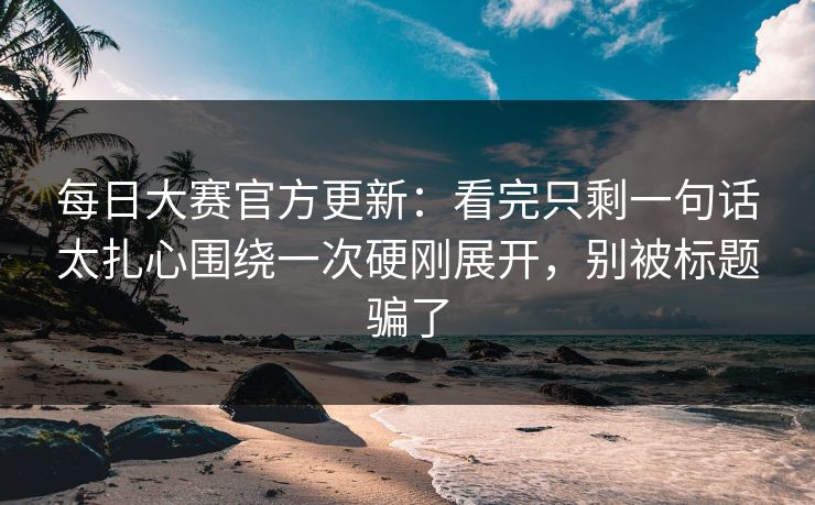 每日大赛官方更新：看完只剩一句话太扎心围绕一次硬刚展开，别被标题骗了