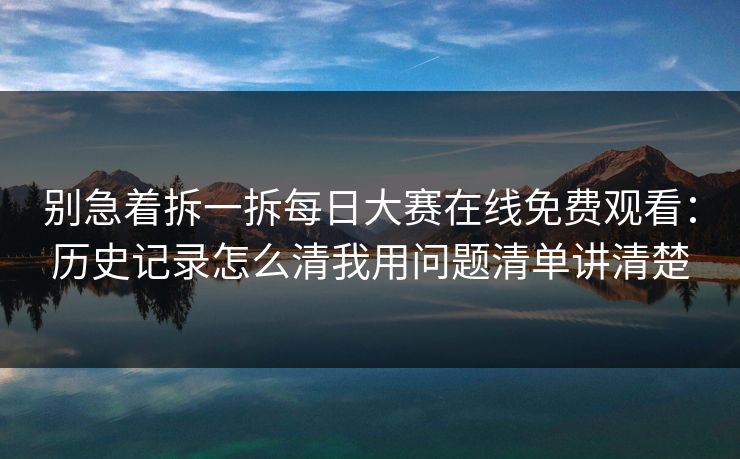 别急着拆一拆每日大赛在线免费观看：历史记录怎么清我用问题清单讲清楚