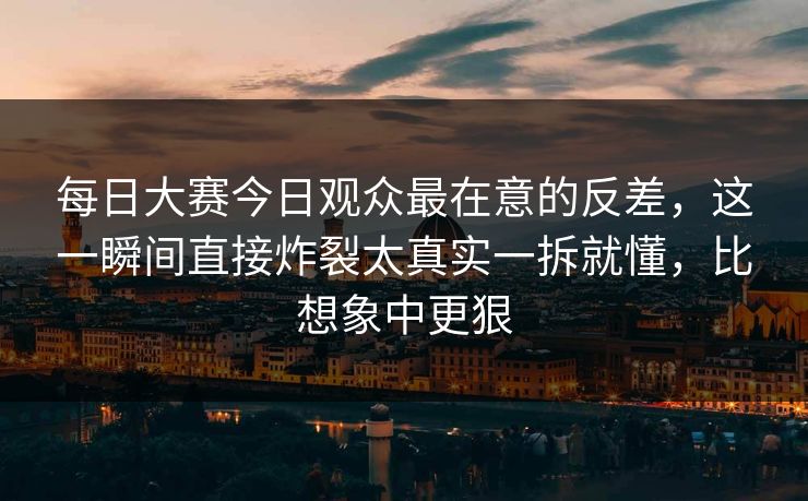 每日大赛今日观众最在意的反差，这一瞬间直接炸裂太真实一拆就懂，比想象中更狠