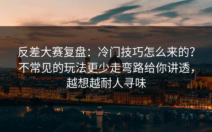 反差大赛复盘：冷门技巧怎么来的？不常见的玩法更少走弯路给你讲透，越想越耐人寻味