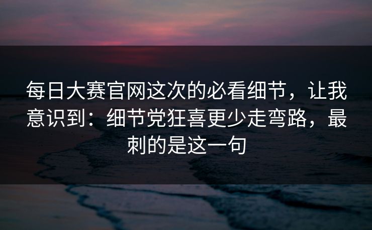 每日大赛官网这次的必看细节，让我意识到：细节党狂喜更少走弯路，最刺的是这一句