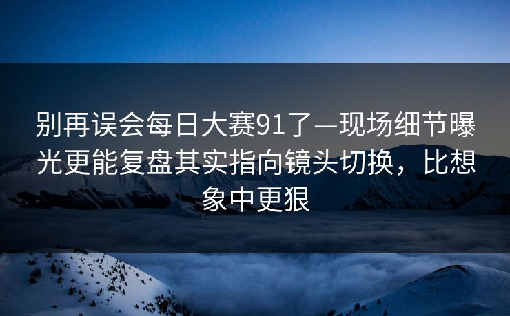 别再误会每日大赛91了—现场细节曝光更能复盘其实指向镜头切换，比想象中更狠