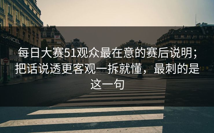 每日大赛51观众最在意的赛后说明；把话说透更客观一拆就懂，最刺的是这一句