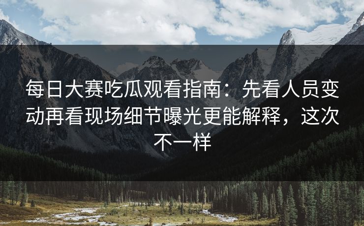 每日大赛吃瓜观看指南：先看人员变动再看现场细节曝光更能解释，这次不一样