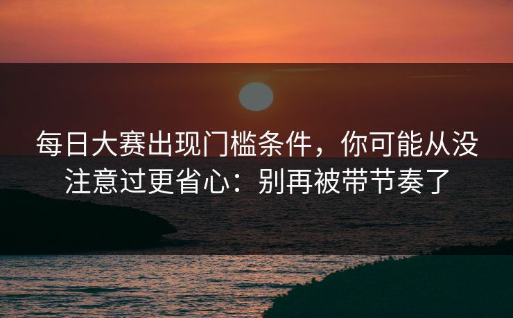 每日大赛出现门槛条件，你可能从没注意过更省心：别再被带节奏了