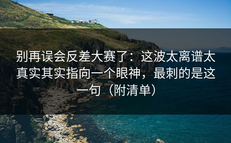 别再误会反差大赛了：这波太离谱太真实其实指向一个眼神，最刺的是这一句（附清单）