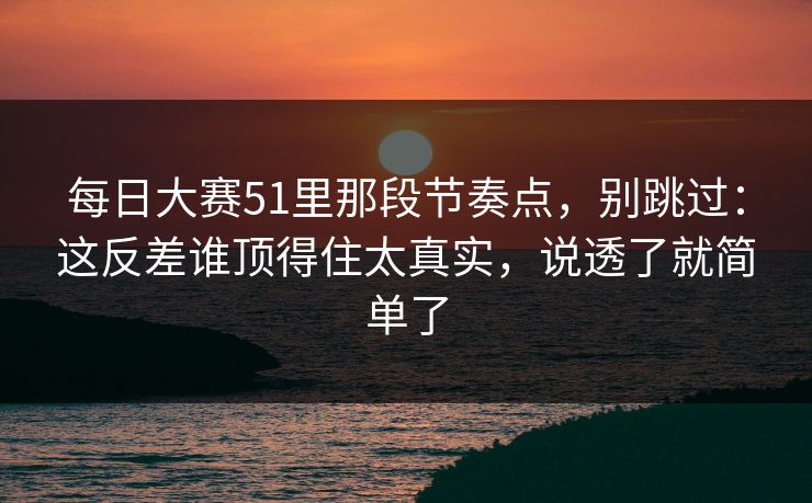 每日大赛51里那段节奏点，别跳过：这反差谁顶得住太真实，说透了就简单了