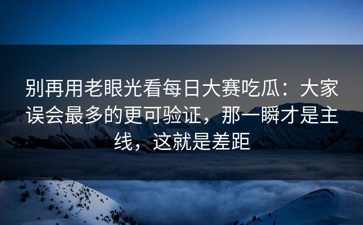 别再用老眼光看每日大赛吃瓜：大家误会最多的更可验证，那一瞬才是主线，这就是差距