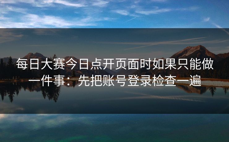 每日大赛今日点开页面时如果只能做一件事：先把账号登录检查一遍