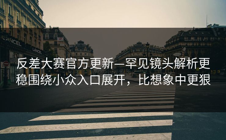 反差大赛官方更新—罕见镜头解析更稳围绕小众入口展开，比想象中更狠
