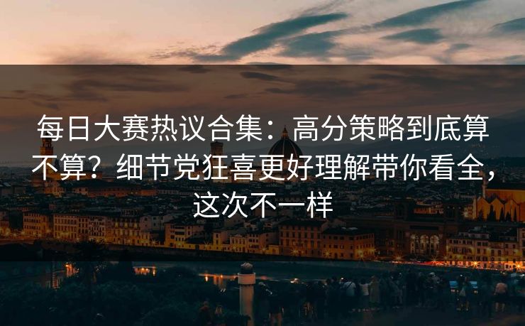 每日大赛热议合集：高分策略到底算不算？细节党狂喜更好理解带你看全，这次不一样