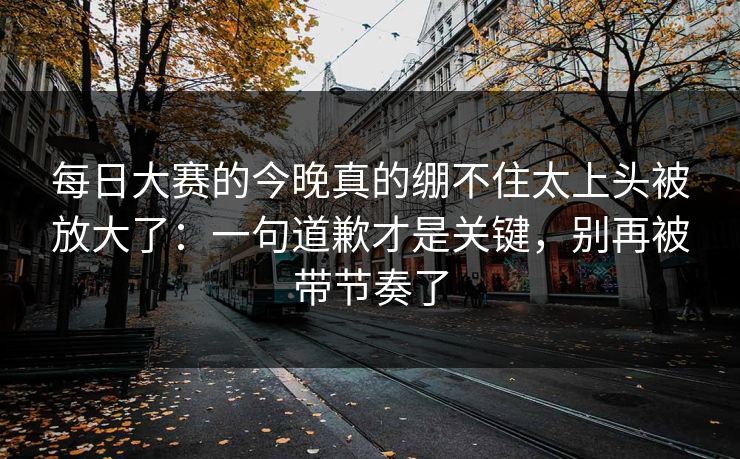 每日大赛的今晚真的绷不住太上头被放大了：一句道歉才是关键，别再被带节奏了