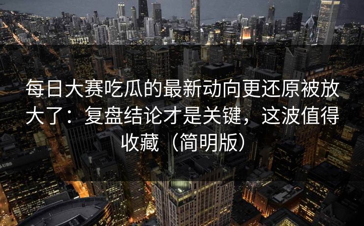 每日大赛吃瓜的最新动向更还原被放大了：复盘结论才是关键，这波值得收藏（简明版）