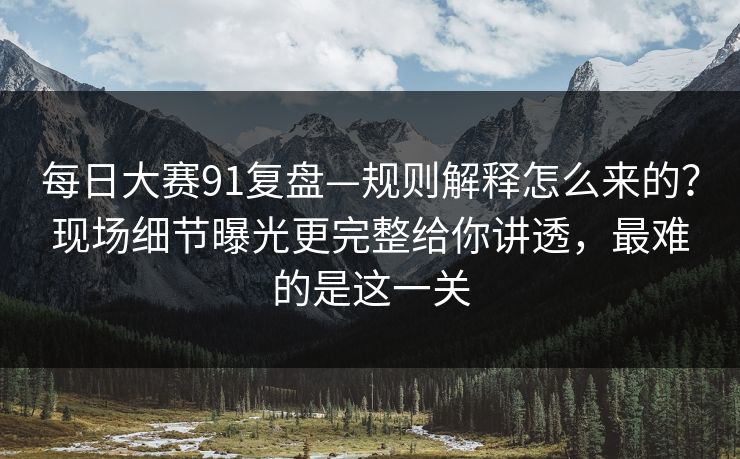 每日大赛91复盘—规则解释怎么来的？现场细节曝光更完整给你讲透，最难的是这一关
