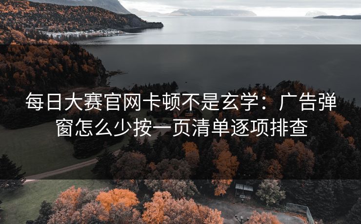 每日大赛官网卡顿不是玄学：广告弹窗怎么少按一页清单逐项排查