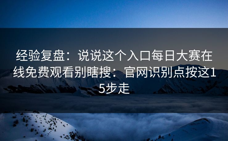 经验复盘：说说这个入口每日大赛在线免费观看别瞎搜：官网识别点按这15步走