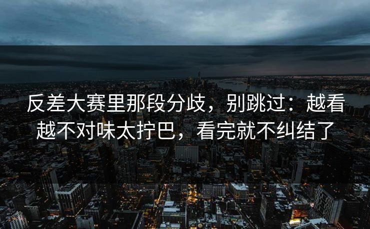 反差大赛里那段分歧，别跳过：越看越不对味太拧巴，看完就不纠结了