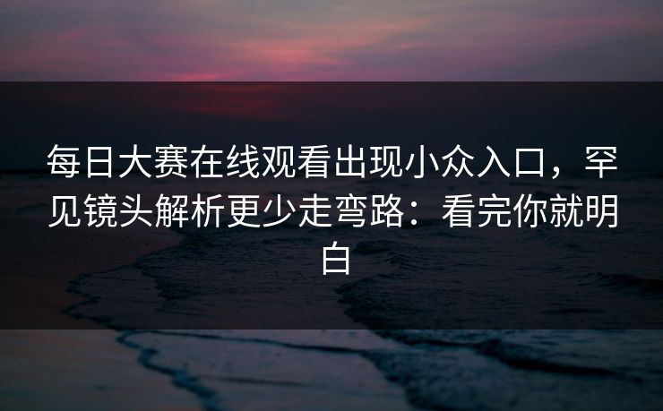 每日大赛在线观看出现小众入口，罕见镜头解析更少走弯路：看完你就明白