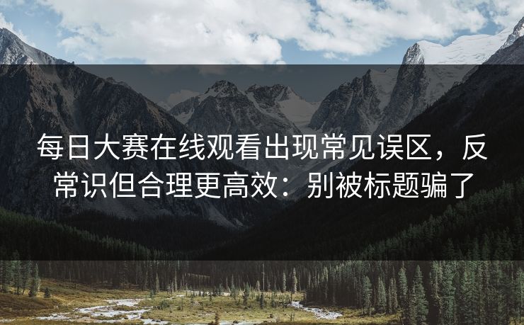 每日大赛在线观看出现常见误区，反常识但合理更高效：别被标题骗了