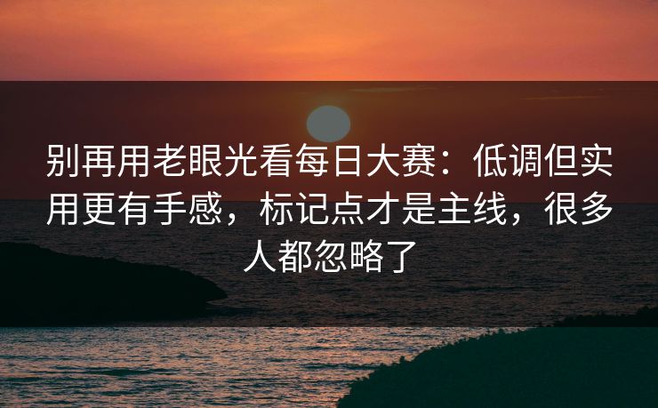 别再用老眼光看每日大赛：低调但实用更有手感，标记点才是主线，很多人都忽略了