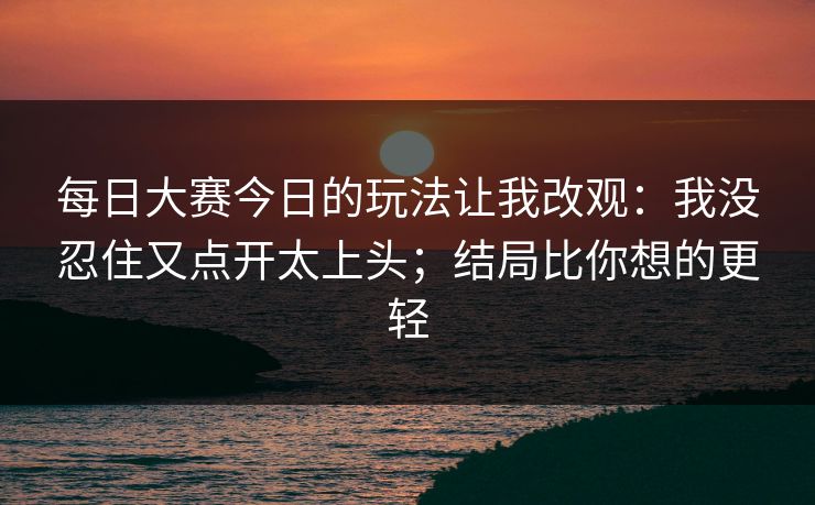 每日大赛今日的玩法让我改观：我没忍住又点开太上头；结局比你想的更轻