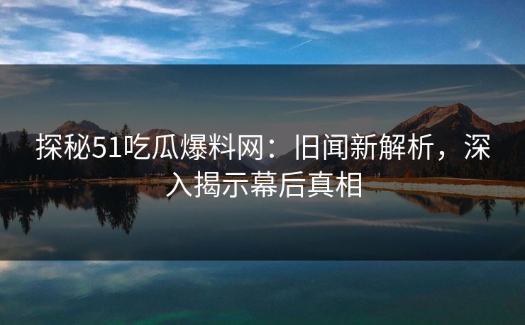 探秘51吃瓜爆料网:旧闻新解析,深入揭示幕后真相 探秘51吃瓜爆料网:旧闻新解析,深入揭示幕后真相